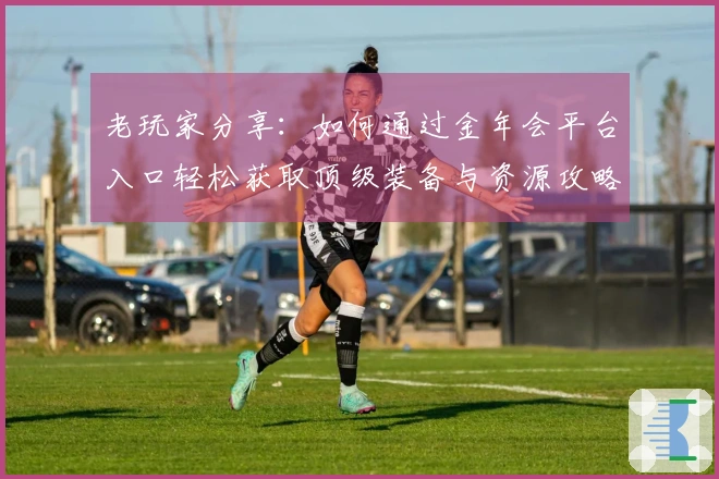 老玩家分享：如何通过金年会平台入口轻松获取顶级装备与资源攻略