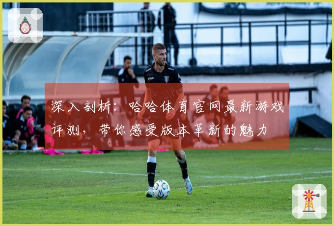 深入剖析：哈哈体育官网最新游戏评测，带你感受版本革新的魅力
