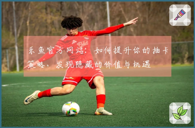 乐鱼官方网站：如何提升你的抽卡策略，发现隐藏的价值与机遇