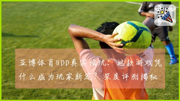 亚博体育app真实试玩：这款游戏凭什么成为玩家新宠？深度评测揭秘